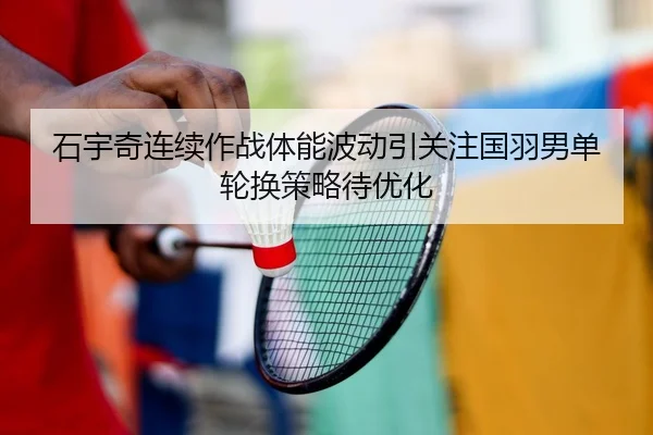 石宇奇连续作战体能波动引关注国羽男单轮换策略待优化